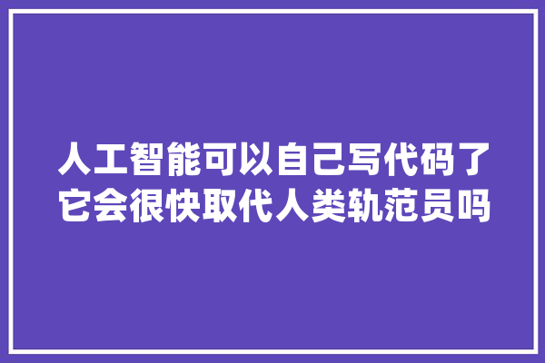 人工智能可以自己写代码了它会很快取代人类轨范员吗？_措辞_代码 智能问答