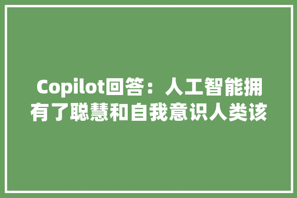 Copilot回答：人工智能拥有了聪慧和自我意识人类该怎么办？_人工智能_聪明 智能写作