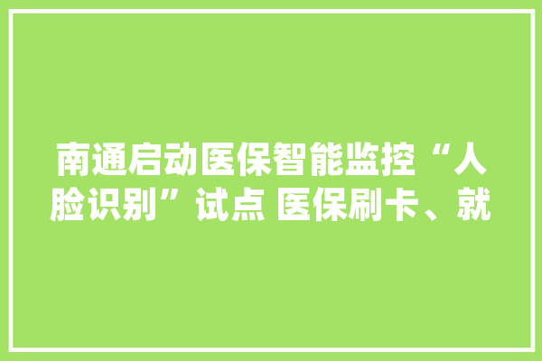 南通启动医保智能监控“人脸识别”试点 医保刷卡、就诊购药更安然_南通_医保