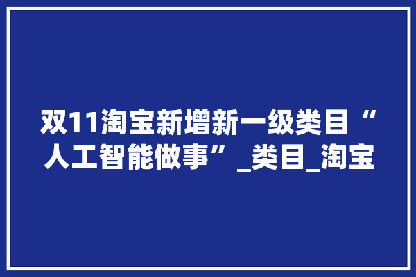 双11淘宝新增新一级类目“人工智能做事”_类目_淘宝