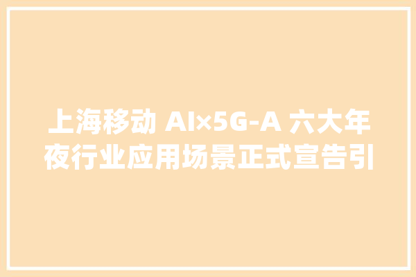 上海移动 AI×5G-A 六大年夜行业应用场景正式宣告引领AI新时代_上海移动_技巧