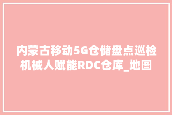 内蒙古移动5G仓储盘点巡检机械人赋能RDC仓库_地图_仓库