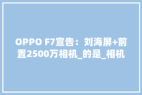OPPO F7宣告：刘海屏+前置2500万相机_的是_相机