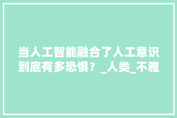 当人工智能融合了人工意识到底有多恐惧？_人类_不雅观 智能写作
