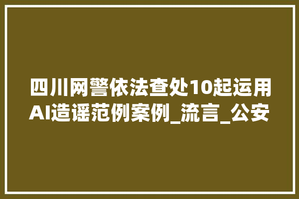 四川网警依法查处10起运用AI造谣范例案例_流言_公安机关