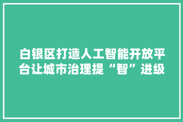白银区打造人工智能开放平台让城市治理提“智”进级_聪明_人工智能 智能写作