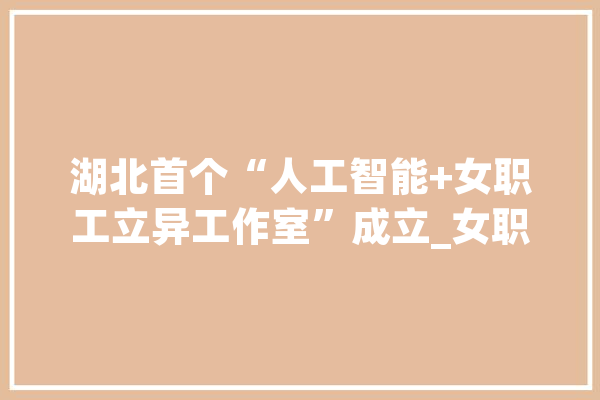 湖北首个“人工智能+女职工立异工作室”成立_女职工_湖北省