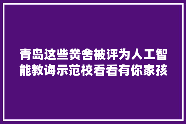 青岛这些黉舍被评为人工智能教诲示范校看看有你家孩子的黉舍吗_青岛市_青岛