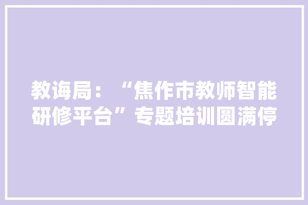 教诲局：“焦作市教师智能研修平台”专题培训圆满停滞_教师_山阳