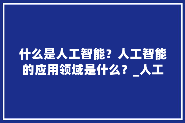 什么是人工智能？人工智能的应用领域是什么？_人工智能_智能 AI简讯