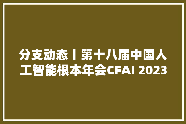分支动态丨第十八届中国人工智能根本年会CFAI 2023圆满召开_人工智能_传授 云服务