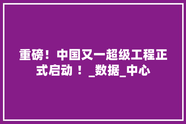 重磅！中国又一超级工程正式启动 ！_数据_中心 AI快讯