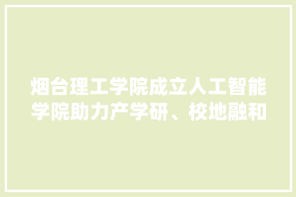 烟台理工学院成立人工智能学院助力产学研、校地融和成长_人工智能_技巧 绘影字幕