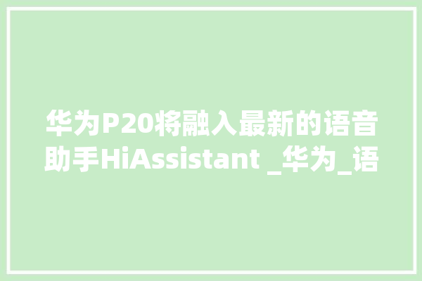 华为P20将融入最新的语音助手HiAssistant _华为_语音 文字写作