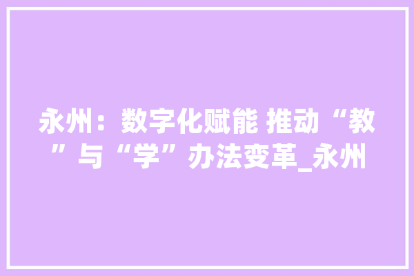 永州：数字化赋能 推动“教”与“学”办法变革_永州市_小学