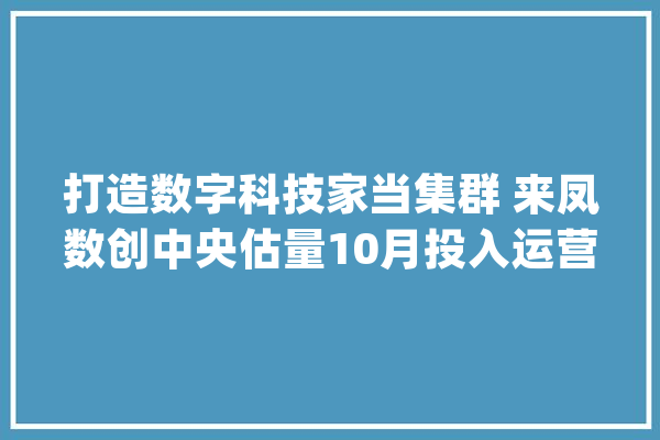 打造数字科技家当集群 来凤数创中央估量10月投入运营_来凤_家当 AI快讯