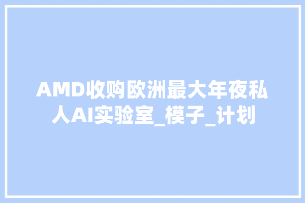AMD收购欧洲最大年夜私人AI实验室_模子_计划 智能写作