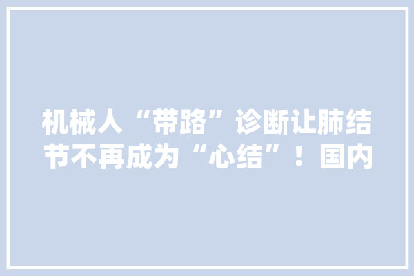 机械人“带路”诊断让肺结节不再成为“心结”！国内首例肺结节活检术更智能_病灶_庞杂