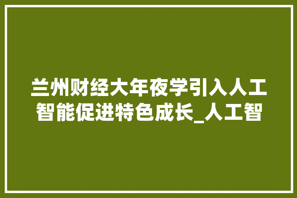 兰州财经大年夜学引入人工智能促进特色成长_人工智能_人才造就 智能写作