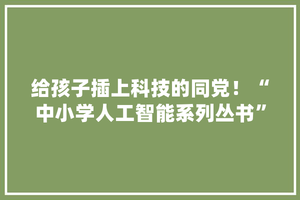 给孩子插上科技的同党！“中小学人工智能系列丛书”今日首发_人工智能_中小学 智能问答