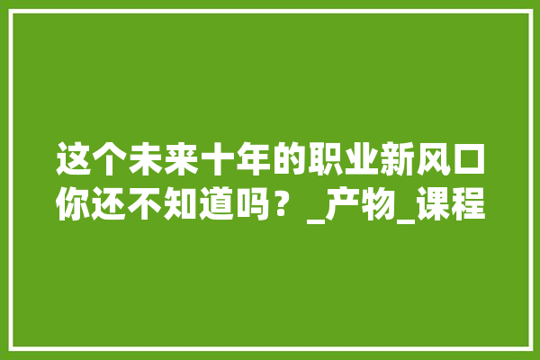 这个未来十年的职业新风口你还不知道吗？_产物_课程 智能问答