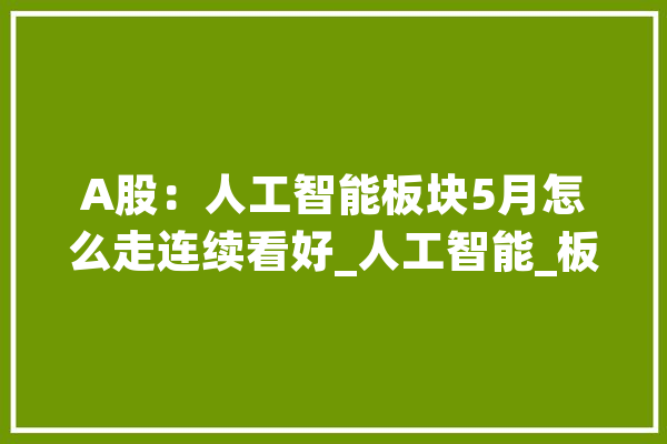 A股：人工智能板块5月怎么走连续看好_人工智能_板块 科技快讯