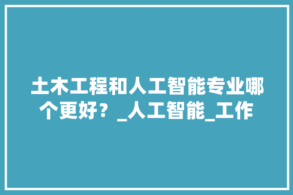 土木工程和人工智能专业哪个更好？_人工智能_工作 AI简讯