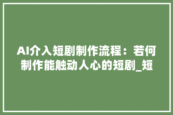 AI介入短剧制作流程：若何制作能触动人心的短剧_短剧_对象