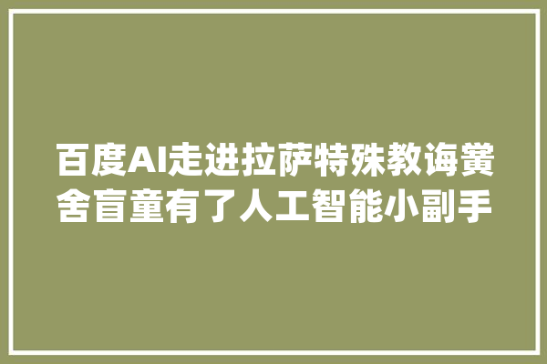 百度AI走进拉萨特殊教诲黉舍盲童有了人工智能小副手_学生_瞽者