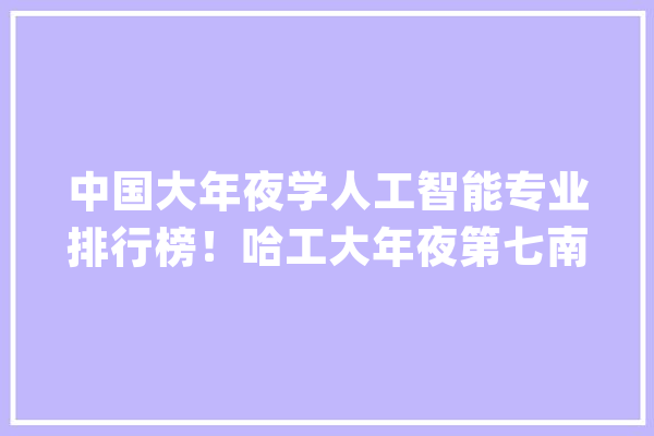 中国大年夜学人工智能专业排行榜！哈工大年夜第七南大年夜第三清华第一_人工智能_专业 云服务