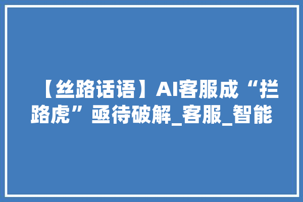 【丝路话语】AI客服成“拦路虎”亟待破解_客服_智能 智能助手