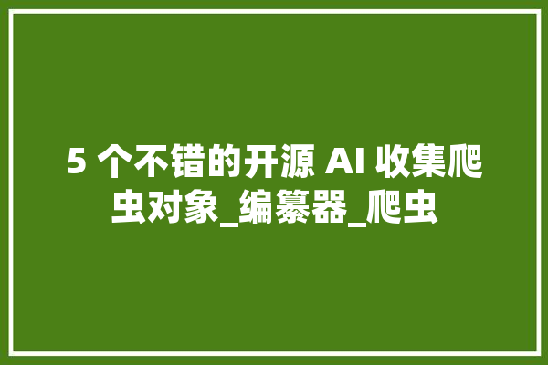 5 个不错的开源 AI 收集爬虫对象_编纂器_爬虫 智能助手