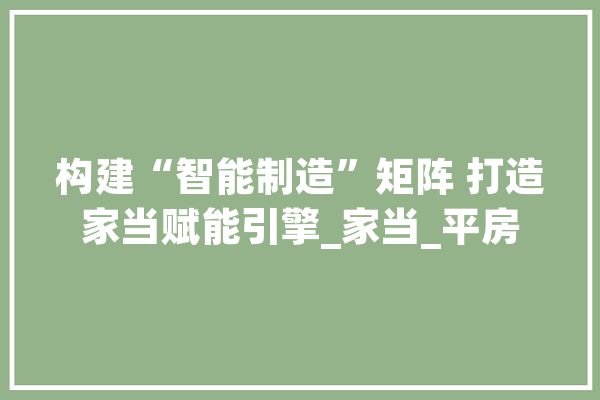 构建“智能制造”矩阵 打造家当赋能引擎_家当_平房 智能写作