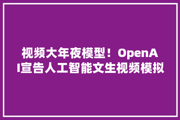 视频大年夜模型！OpenAI宣告人工智能文生视频模拟器_世界_人工智能