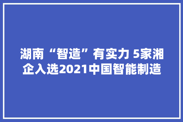 湖南“智造”有实力 5家湘企入选2021中国智能制造50强_智能_钻机
