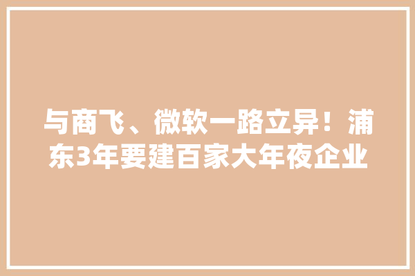 与商飞、微软一路立异！浦东3年要建百家大年夜企业开放立异中央_企业_中心 智能问答