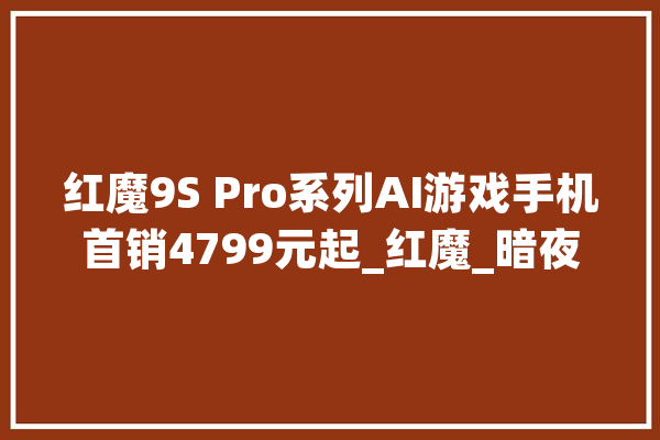 红魔9S Pro系列AI游戏手机首销4799元起_红魔_暗夜