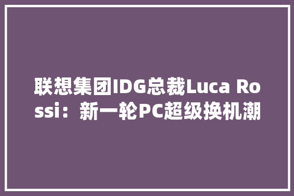 联想集团IDG总裁Luca Rossi：新一轮PC超级换机潮将到来_联想_人工智能