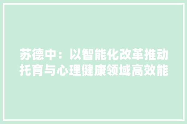 苏德中：以智能化改革推动托育与心理健康领域高效能成长_人工智能_家当 AI简讯