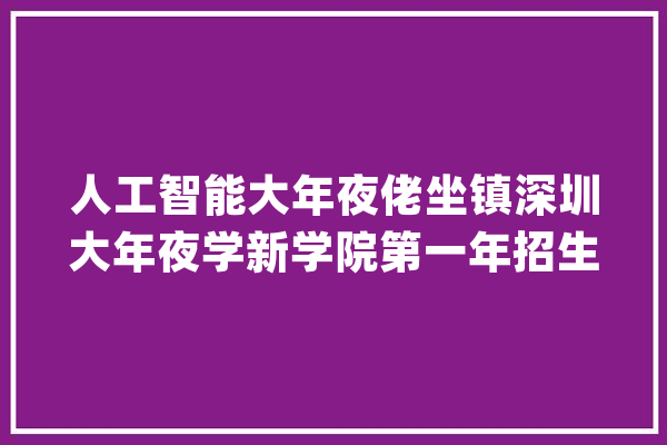 人工智能大年夜佬坐镇深圳大年夜学新学院第一年招生人工智能吸收跨考_专业_传授 文字写作