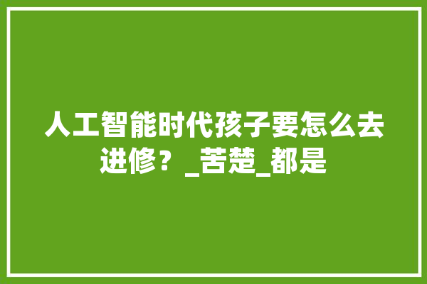 人工智能时代孩子要怎么去进修？_苦楚_都是 AI快讯