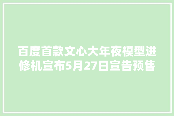 百度首款文心大年夜模型进修机宣布5月27日宣告预售6699元_这款_进修机
