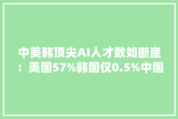 中美韩顶尖AI人才数如断崖：美国57%韩国仅0.5%中国令人意外_韩国_美国 云服务