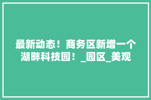 最新动态！商务区新增一个湖畔科技园！_园区_美观
