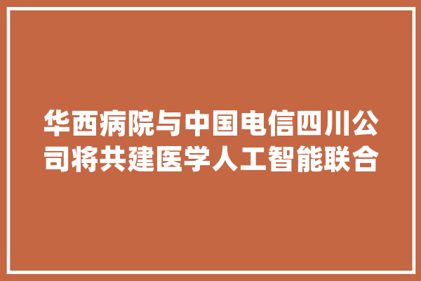 华西病院与中国电信四川公司将共建医学人工智能联合立异实验室_华西_人工智能