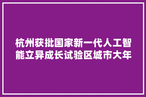 杭州获批国家新一代人工智能立异成长试验区城市大年夜脑、未来社区、智能亚运等成应用重点_人工智能_杭州 计算机