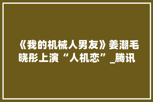 《我的机械人男友》姜潮毛晓彤上演“人机恋”_腾讯_机械人 文字写作