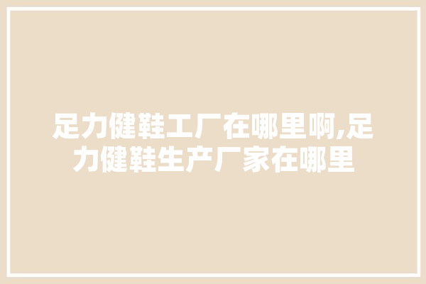 足力健鞋工厂在哪里啊,足力健鞋生产厂家在哪里 绘影字幕