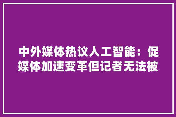中外媒体热议人工智能：促媒体加速变革但记者无法被取代_媒体_消息 智能问答