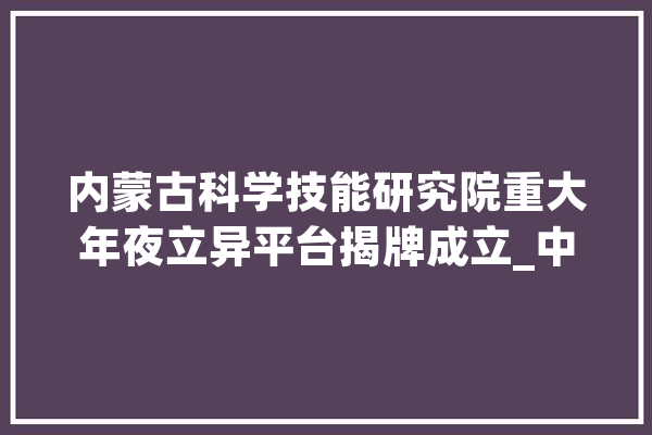 内蒙古科学技能研究院重大年夜立异平台揭牌成立_中心_家当